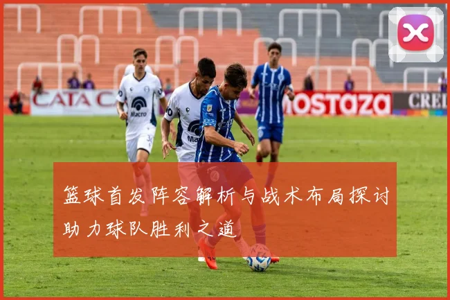 篮球首发阵容解析与战术布局探讨助力球队胜利之道