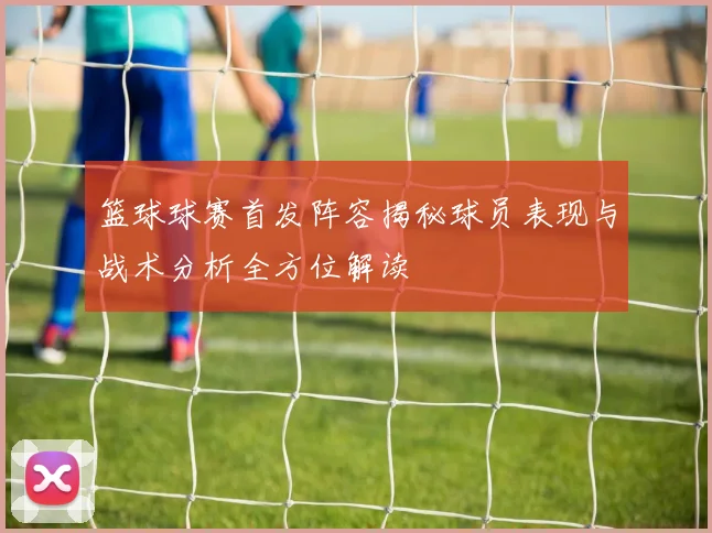 篮球球赛首发阵容揭秘球员表现与战术分析全方位解读