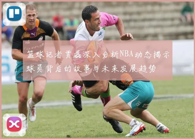 篮球记者贾磊深入分析NBA动态揭示球员背后的故事与未来发展趋势