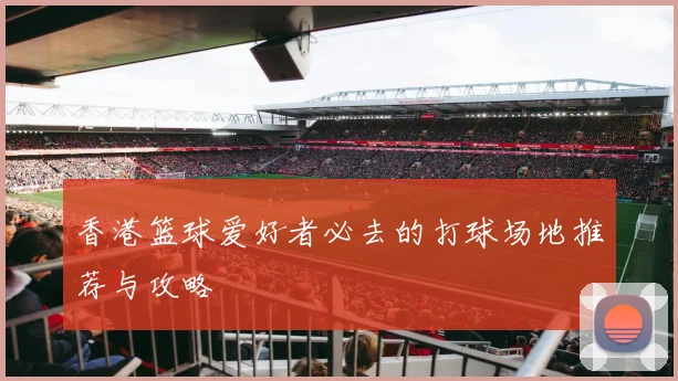 香港篮球爱好者必去的打球场地推荐与攻略