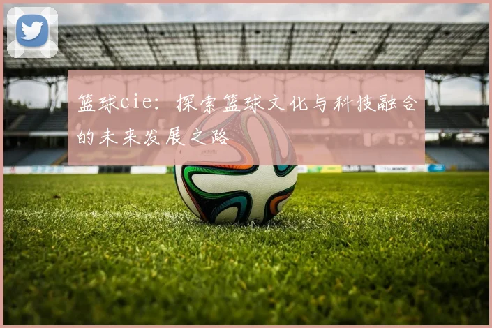 篮球cie：探索篮球文化与科技融合的未来发展之路