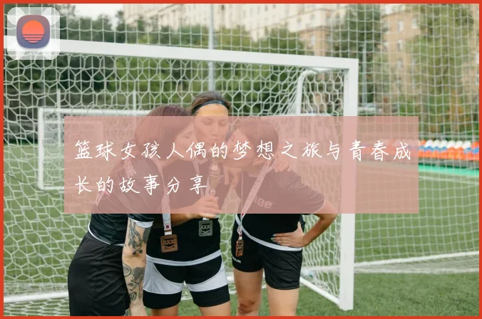 篮球女孩人偶的梦想之旅与青春成长的故事分享