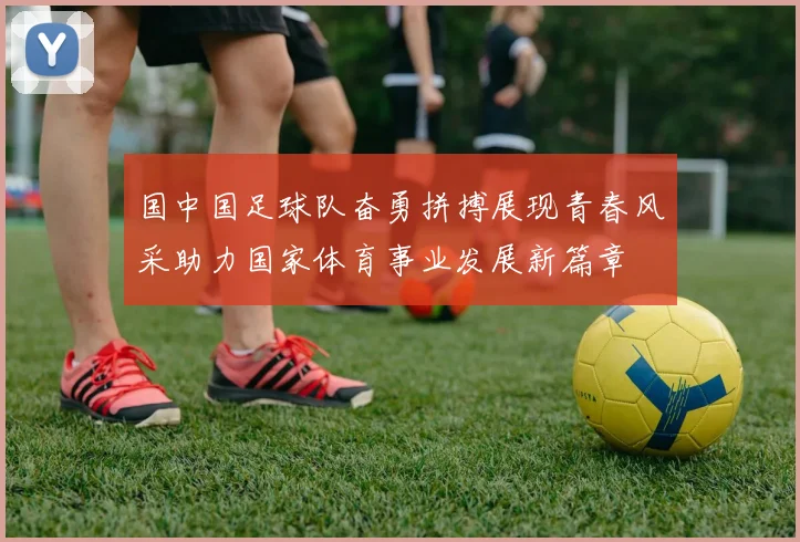 国中国足球队奋勇拼搏展现青春风采助力国家体育事业发展新篇章
