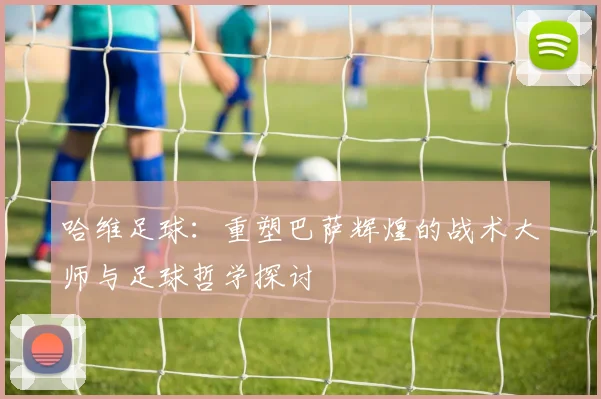 哈维足球：重塑巴萨辉煌的战术大师与足球哲学探讨