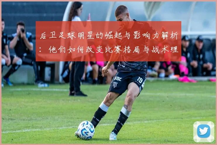后卫足球明星的崛起与影响力解析：他们如何改变比赛格局与战术理念