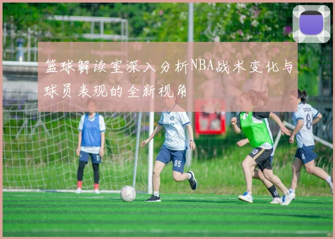 篮球解读室深入分析NBA战术变化与球员表现的全新视角